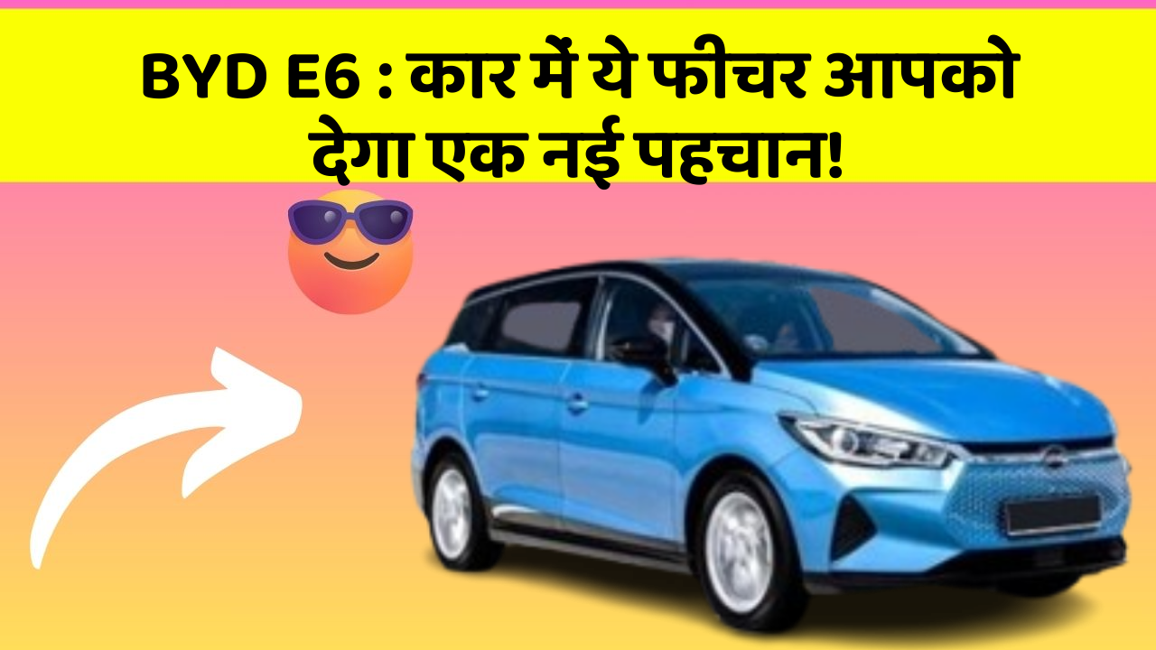 BYD E6:कार में ये फीचर आपको देगा एक नई पहचान!